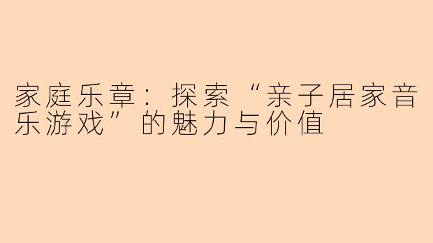 家庭乐章：探索“亲子居家音乐游戏”的魅力与价值