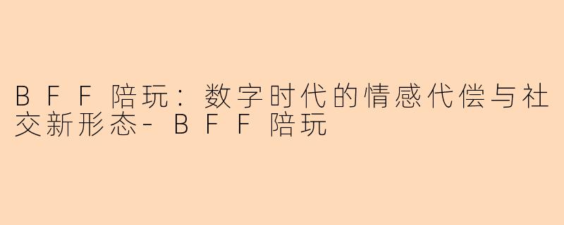BFF陪玩：数字时代的情感代偿与社交新形态-BFF陪玩