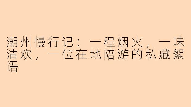 潮州慢行记：一程烟火，一味清欢，一位在地陪游的私藏絮语