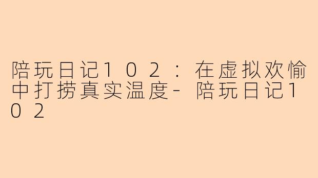 陪玩日记102：在虚拟欢愉中打捞真实温度-陪玩日记102