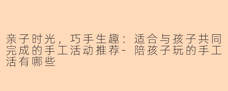 亲子时光，巧手生趣：适合与孩子共同完成的手工活动推荐-陪孩子玩的手工活有哪些