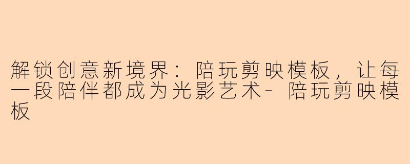 解锁创意新境界：陪玩剪映模板，让每一段陪伴都成为光影艺术-陪玩剪映模板