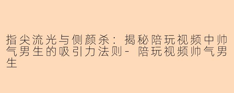 指尖流光与侧颜杀：揭秘陪玩视频中帅气男生的吸引力法则-陪玩视频帅气男生