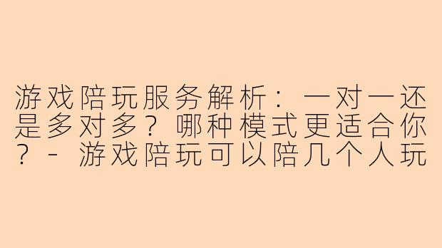 游戏陪玩服务解析：一对一还是多对多？哪种模式更适合你？-游戏陪玩可以陪几个人玩