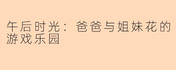 午后时光:爸爸与姐妹花的游戏乐园