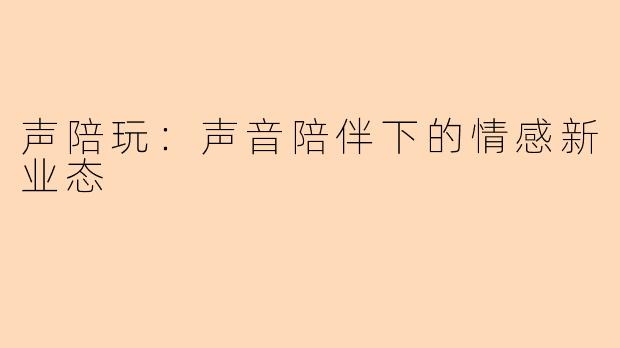 声陪玩：声音陪伴下的情感新业态