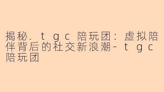 揭秘.tgc陪玩团：虚拟陪伴背后的社交新浪潮-tgc陪玩团