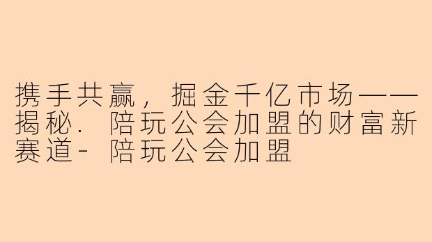 携手共赢，掘金千亿市场——揭秘.陪玩公会加盟的财富新赛道-陪玩公会加盟