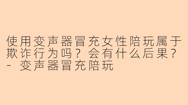 使用变声器冒充女性陪玩属于欺诈行为吗？会有什么后果？-变声器冒充陪玩