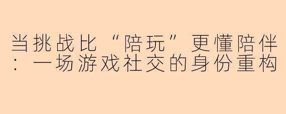 当挑战比“陪玩”更懂陪伴：一场游戏社交的身份重构