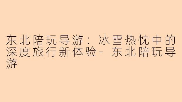 东北陪玩导游：冰雪热忱中的深度旅行新体验-东北陪玩导游