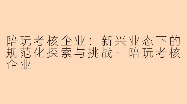 陪玩考核企业：新兴业态下的规范化探索与挑战-陪玩考核企业