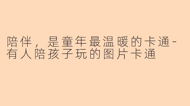 陪伴，是童年最温暖的卡通-有人陪孩子玩的图片卡通