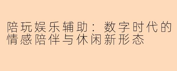 陪玩娱乐辅助：数字时代的情感陪伴与休闲新形态