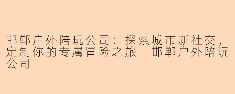 邯郸户外陪玩公司：探索城市新社交，定制你的专属冒险之旅-邯郸户外陪玩公司