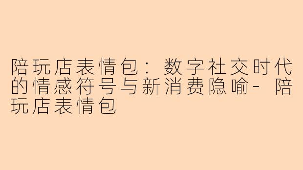 陪玩店表情包：数字社交时代的情感符号与新消费隐喻-陪玩店表情包