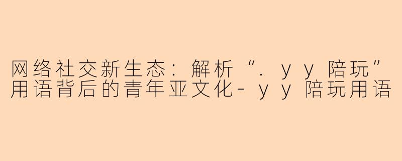 网络社交新生态：解析“.yy陪玩”用语背后的青年亚文化-yy陪玩用语