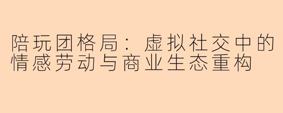 陪玩团格局:虚拟社交中的情感劳动与商业生态重构