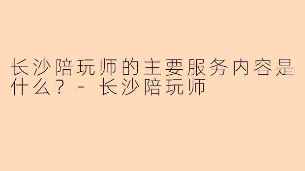 长沙陪玩师的主要服务内容是什么？-长沙陪玩师