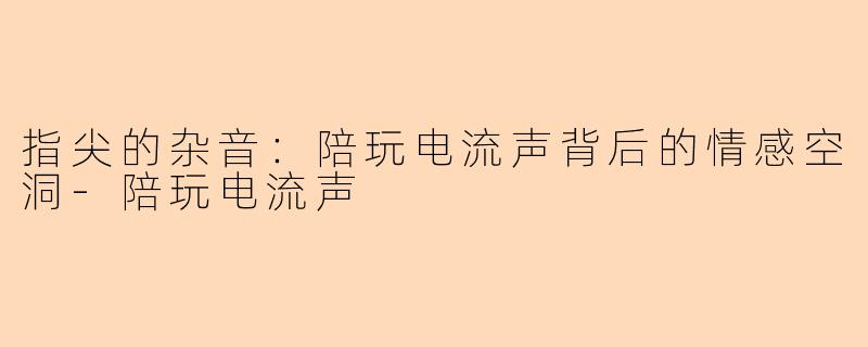 指尖的杂音:陪玩电流声背后的情感空洞-陪玩电流声