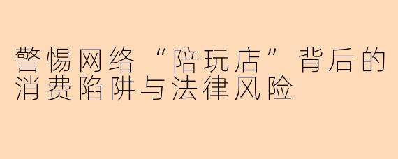 警惕网络“陪玩店”背后的消费陷阱与法律风险