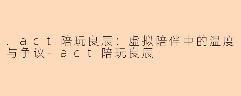.act陪玩良辰：虚拟陪伴中的温度与争议-act陪玩良辰