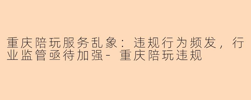 重庆陪玩服务乱象：违规行为频发，行业监管亟待加强-重庆陪玩违规