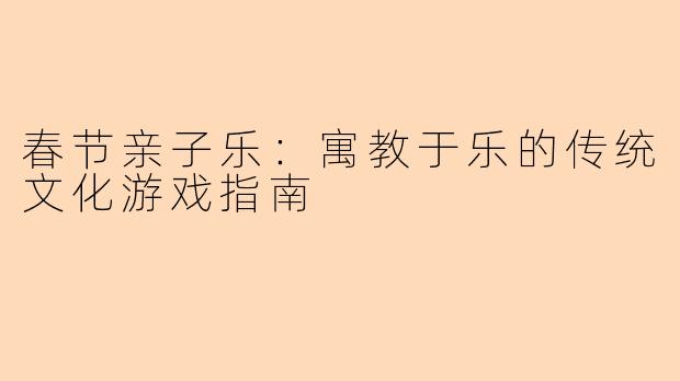 春节亲子乐：寓教于乐的传统文化游戏指南
