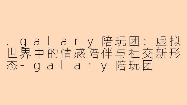 .galary陪玩团：虚拟世界中的情感陪伴与社交新形态-galary陪玩团