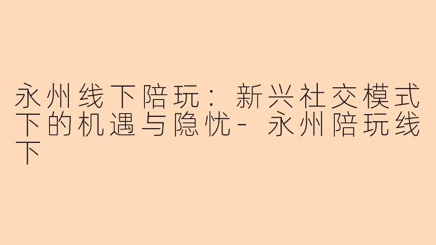 永州线下陪玩：新兴社交模式下的机遇与隐忧-永州陪玩线下