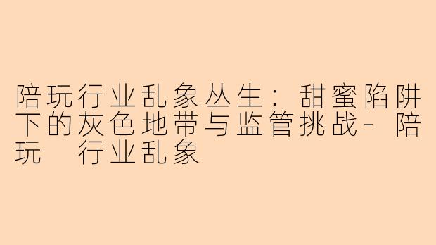 陪玩行业乱象丛生:甜蜜陷阱下的灰色地带与监管挑战-陪玩 行业乱象