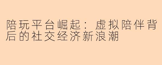 陪玩平台崛起：虚拟陪伴背后的社交经济新浪潮