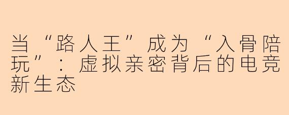 当“路人王”成为“入骨陪玩”:虚拟亲密背后的电竞新生态