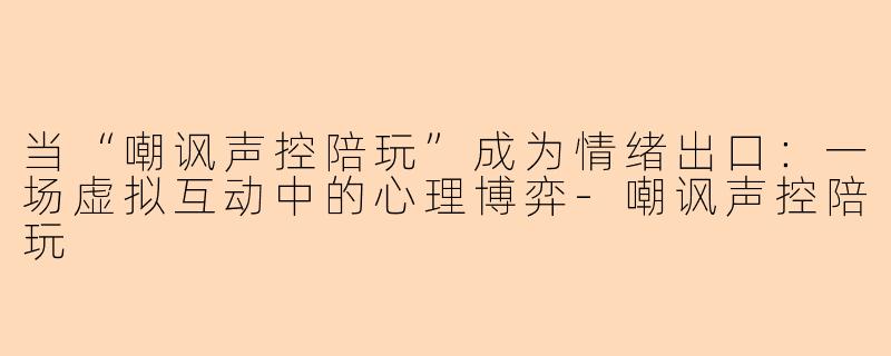 当“嘲讽声控陪玩”成为情绪出口：一场虚拟互动中的心理博弈-嘲讽声控陪玩