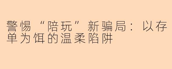 警惕“陪玩”新骗局:以存单为饵的温柔陷阱
