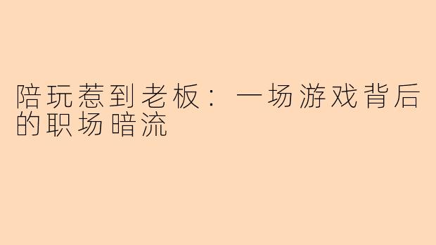陪玩惹到老板：一场游戏背后的职场暗流
