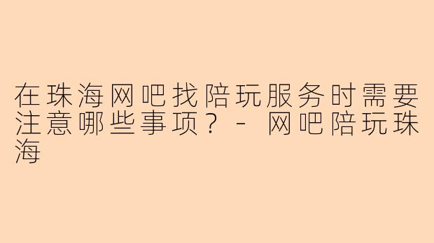 在珠海网吧找陪玩服务时需要注意哪些事项？