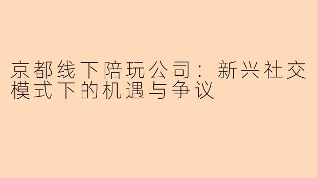 京都线下陪玩公司：新兴社交模式下的机遇与争议