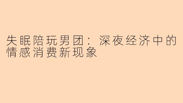 失眠陪玩男团：深夜经济中的情感消费新现象