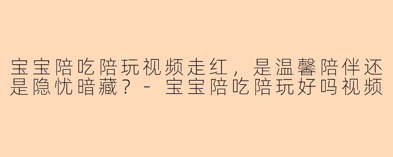 宝宝陪吃陪玩视频走红，是温馨陪伴还是隐忧暗藏？
