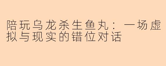 陪玩乌龙杀生鱼丸：一场虚拟与现实的错位对话