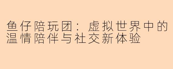 鱼仔陪玩团：虚拟世界中的温情陪伴与社交新体验