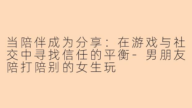 当陪伴成为分享:在游戏与社交中寻找信任的平衡-男朋友陪打陪别的女生玩
