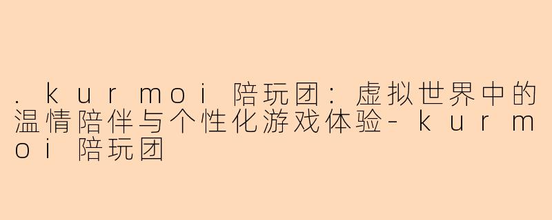 .kurmoi陪玩团：虚拟世界中的温情陪伴与个性化游戏体验-kurmoi陪玩团