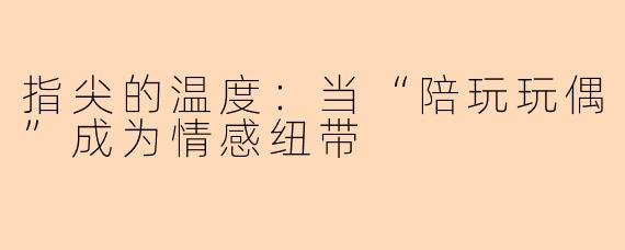 指尖的温度：当“陪玩玩偶”成为情感纽带