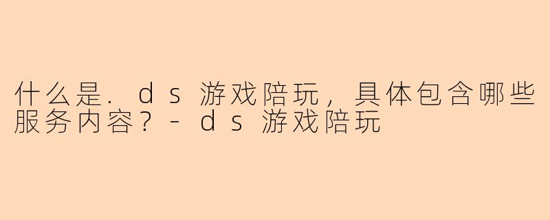 什么是.ds游戏陪玩，具体包含哪些服务内容？-ds游戏陪玩