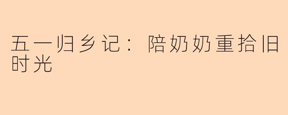 五一归乡记：陪奶奶重拾旧时光