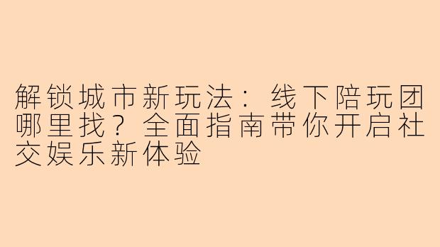 解锁城市新玩法：线下陪玩团哪里找？全面指南带你开启社交娱乐新体验
