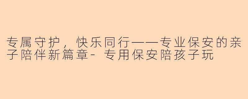 专属守护，快乐同行——专业保安的亲子陪伴新篇章-专用保安陪孩子玩