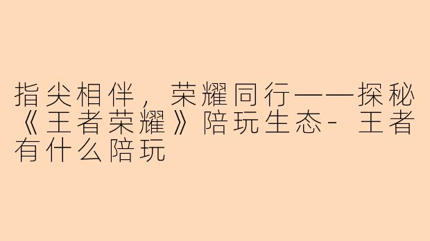 指尖相伴，荣耀同行——探秘《王者荣耀》陪玩生态-王者有什么陪玩
